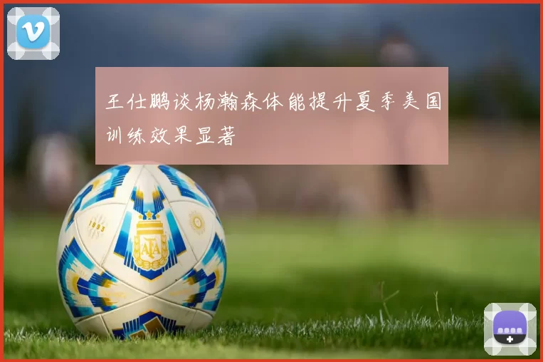 王仕鹏谈杨瀚森体能提升夏季美国训练效果显著