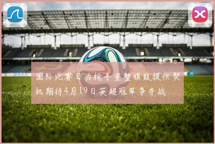 国际比赛日为枪手重整旗鼓提供契机期待4月19日英超冠军争夺战