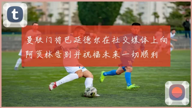曼联门将巴延德尔在社交媒体上向阿莫林告别并祝福未来一切顺利