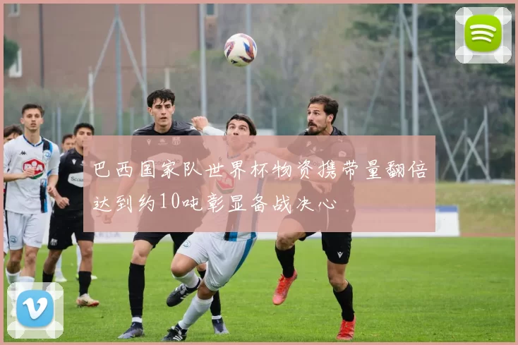 巴西国家队世界杯物资携带量翻倍达到约10吨彰显备战决心