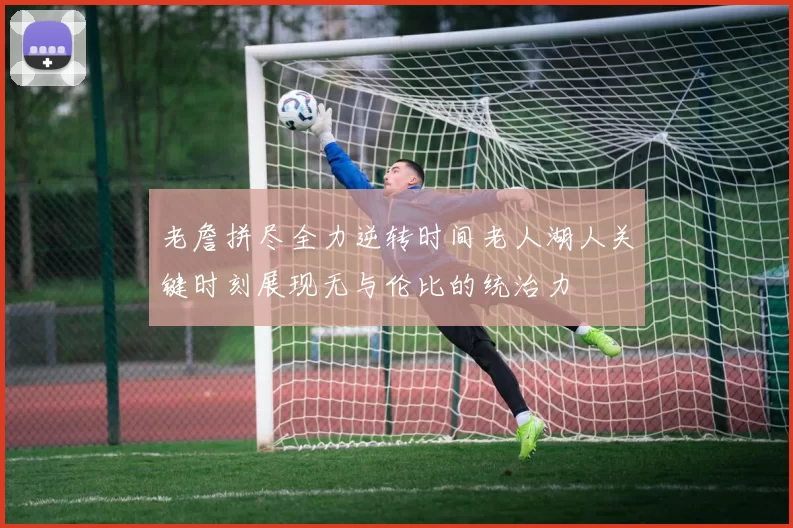 老詹拼尽全力逆转时间老人湖人关键时刻展现无与伦比的统治力
