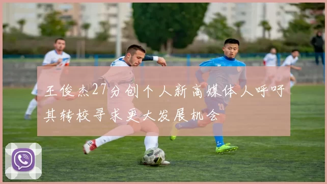 王俊杰27分创个人新高媒体人呼吁其转校寻求更大发展机会