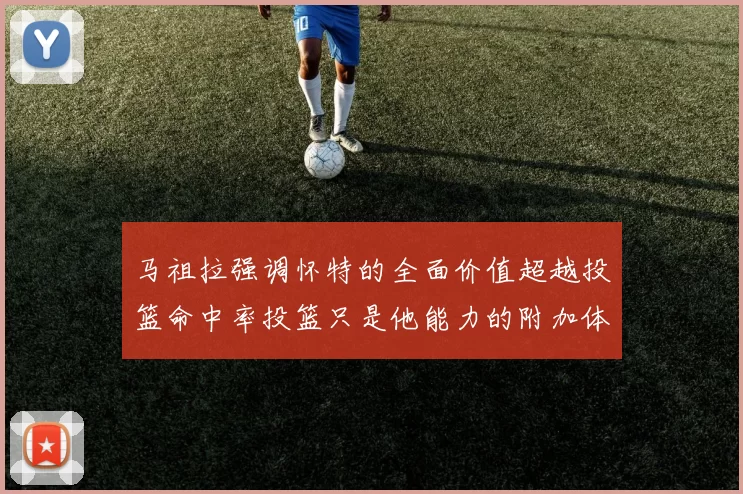 马祖拉强调怀特的全面价值超越投篮命中率投篮只是他能力的附加体现