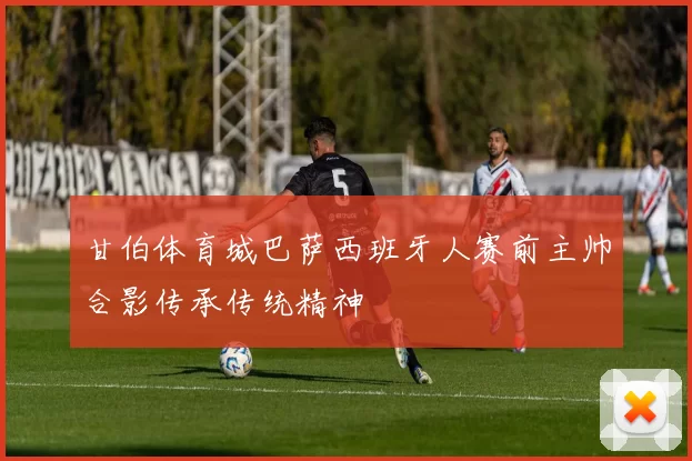 甘伯体育城巴萨西班牙人赛前主帅合影传承传统精神