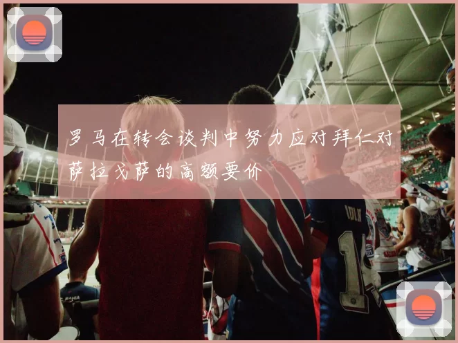 罗马在转会谈判中努力应对拜仁对萨拉戈萨的高额要价