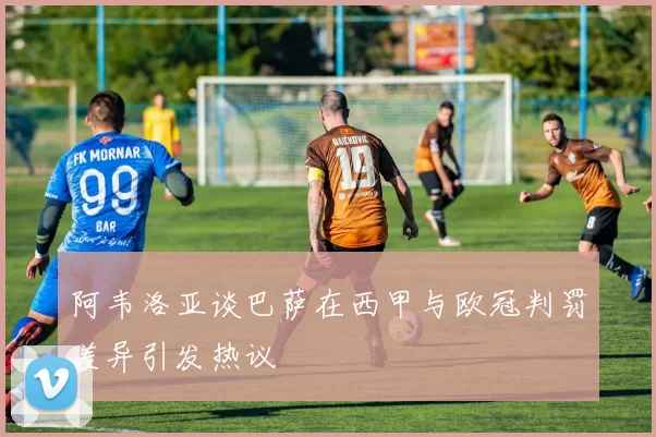 阿韦洛亚谈巴萨在西甲与欧冠判罚差异引发热议