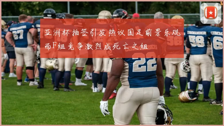 亚洲杯抽签引发热议国足前景乐观而F组竞争激烈成死亡之组