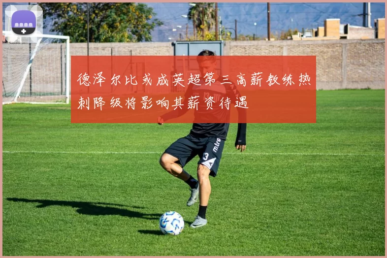 德泽尔比或成英超第三高薪教练热刺降级将影响其薪资待遇