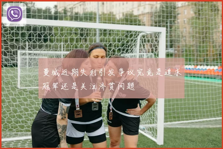 曼城近期失利引发争议究竟是追求冠军还是关注济贫问题