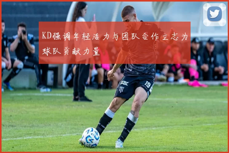KD强调年轻活力与团队合作立志为球队贡献力量