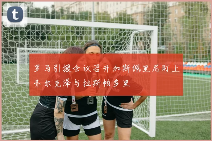罗马引援会议召开加斯佩里尼盯上齐尔克泽与拉斯帕多里