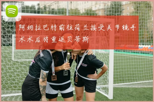 阿姆拉巴特前往荷兰接受关节镜手术术后将重返贝蒂斯
