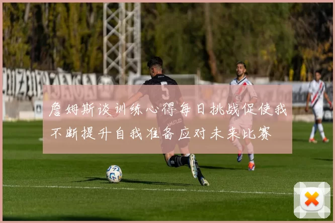 詹姆斯谈训练心得每日挑战促使我不断提升自我准备应对未来比赛