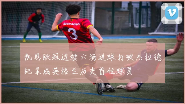 凯恩欧冠连续六场进球打破杰拉德纪录成英格兰历史首位球员